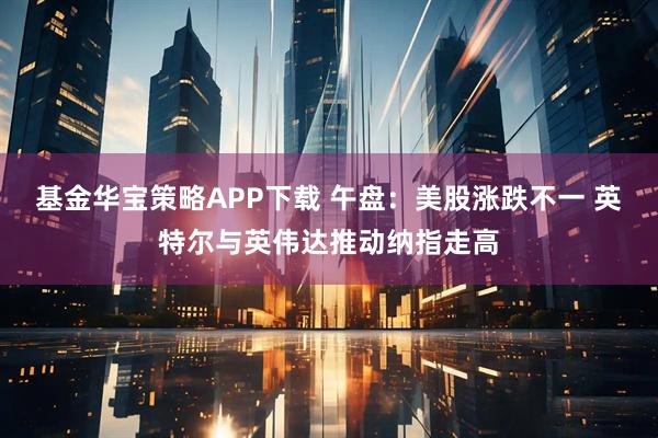 基金华宝策略APP下载 午盘：美股涨跌不一 英特尔与英伟达推动纳指走高
