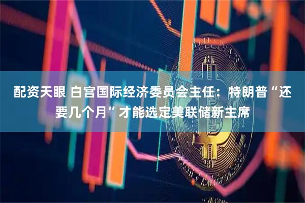配资天眼 白宫国际经济委员会主任：特朗普“还要几个月”才能选定美联储新主席
