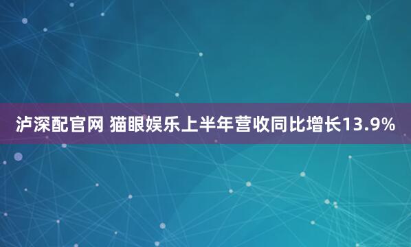 泸深配官网 猫眼娱乐上半年营收同比增长13.9%