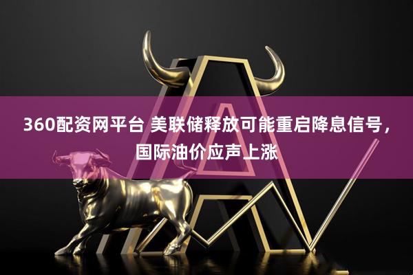 360配资网平台 美联储释放可能重启降息信号，国际油价应声上涨