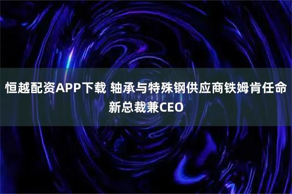 恒越配资APP下载 轴承与特殊钢供应商铁姆肯任命新总裁兼CEO
