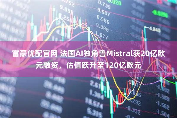 富豪优配官网 法国AI独角兽Mistral获20亿欧元融资，估值跃升至120亿欧元