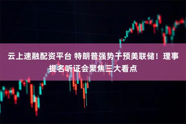 云上速融配资平台 特朗普强势干预美联储！理事提名听证会聚焦三大看点