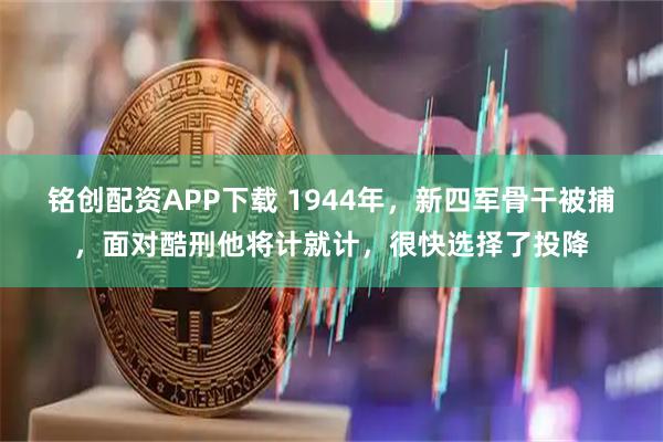 铭创配资APP下载 1944年，新四军骨干被捕，面对酷刑他将计就计，很快选择了投降