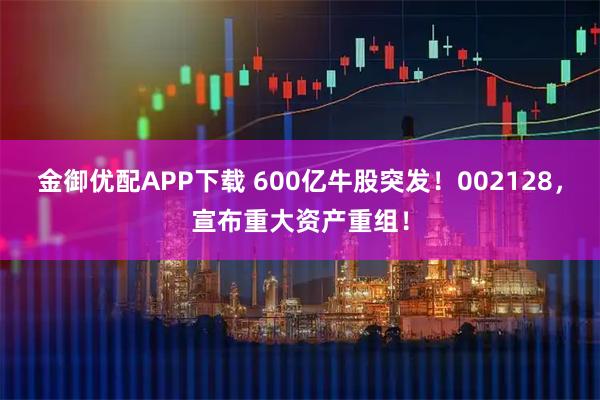 金御优配APP下载 600亿牛股突发！002128，宣布重大资产重组！